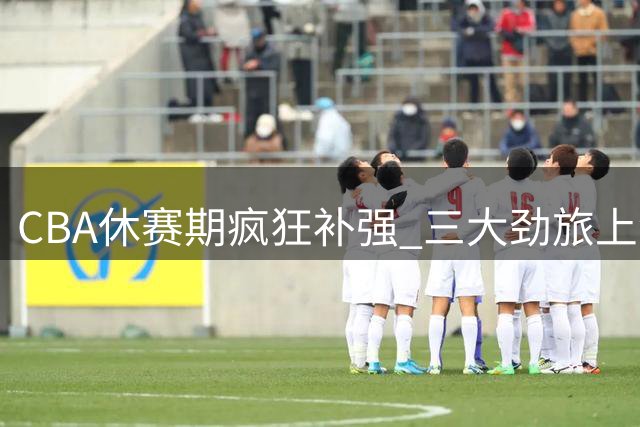 CBA休赛期疯狂补强 三大劲旅上演抢人大战